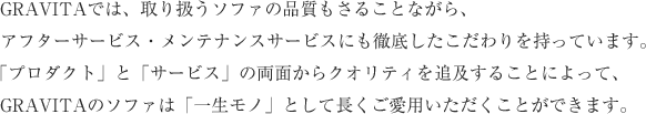 GRAVITAでは、取り扱うソファの品質もさることながら、アフターサービス・メンテナンスサービスにも徹底したこだわりを持っています。「プロダクト」と「サービス」の両面からクオリティを追及することによって、GRAVITAのソファは「一生モノ」として長くご愛用いただくことができます。